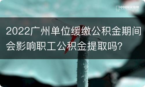 2022广州单位缓缴公积金期间会影响职工公积金提取吗？