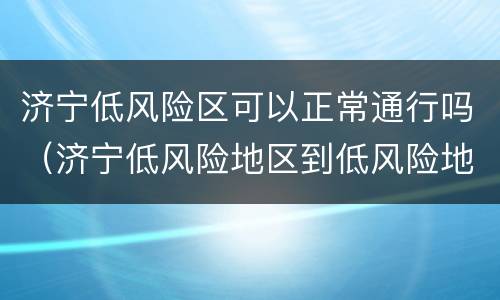 济宁低风险区可以正常通行吗（济宁低风险地区到低风险地区需要核酸检测）