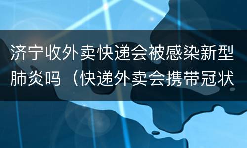 济宁收外卖快递会被感染新型肺炎吗（快递外卖会携带冠状病毒吗）