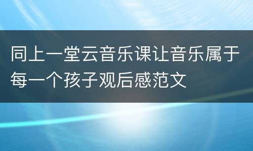 同上一堂云音乐课让音乐属于每一个孩子观后感范文