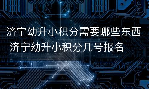 济宁幼升小积分需要哪些东西 济宁幼升小积分几号报名