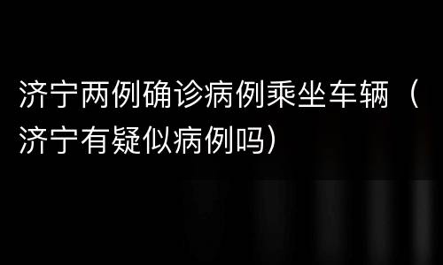 济宁两例确诊病例乘坐车辆（济宁有疑似病例吗）