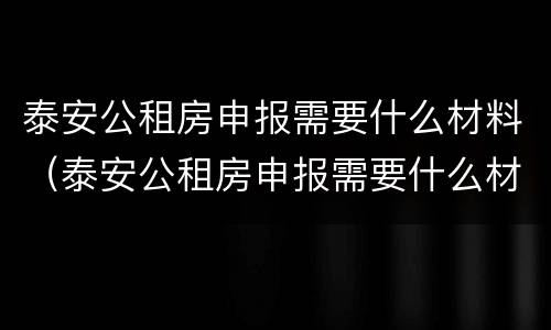 泰安公租房申报需要什么材料（泰安公租房申报需要什么材料呢）