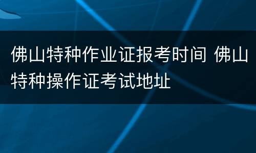 佛山特种作业证报考时间 佛山特种操作证考试地址