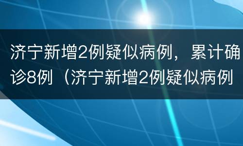 济宁新增2例疑似病例，累计确诊8例（济宁新增2例疑似病例,累计确诊8例在哪里）