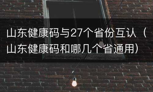 山东健康码与27个省份互认（山东健康码和哪几个省通用）