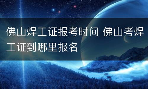 佛山焊工证报考时间 佛山考焊工证到哪里报名