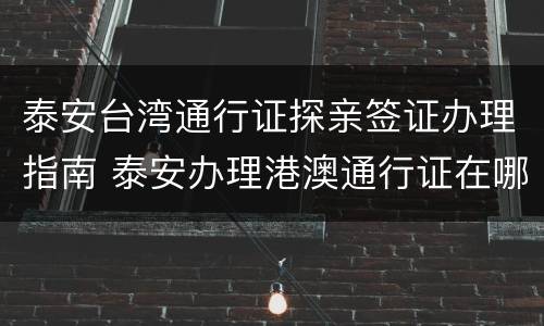 泰安台湾通行证探亲签证办理指南 泰安办理港澳通行证在哪里