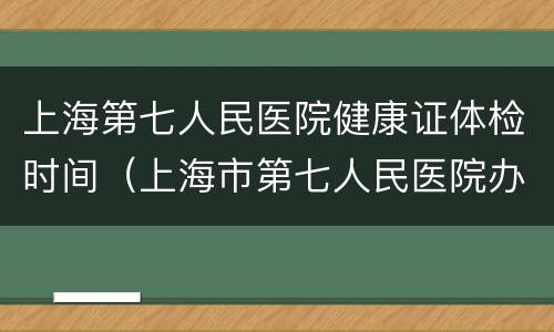 上海第七人民医院健康证体检时间（上海市第七人民医院办健康证时间）