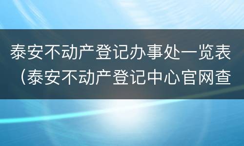 泰安不动产登记办事处一览表（泰安不动产登记中心官网查询）