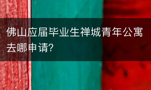 佛山应届毕业生禅城青年公寓去哪申请？