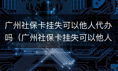 广州社保卡挂失可以他人代办吗（广州社保卡挂失可以他人代办吗怎么办）