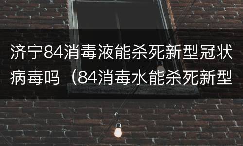 济宁84消毒液能杀死新型冠状病毒吗（84消毒水能杀死新型冠状病毒吗?）