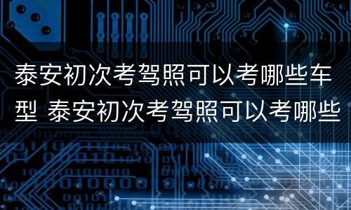 泰安初次考驾照可以考哪些车型 泰安初次考驾照可以考哪些车型的