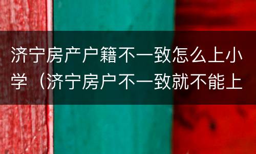 济宁房产户籍不一致怎么上小学（济宁房户不一致就不能上小学吗?）