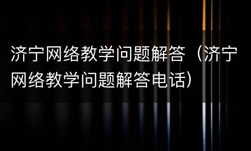 济宁网络教学问题解答（济宁网络教学问题解答电话）