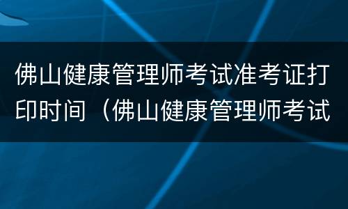 佛山健康管理师考试准考证打印时间（佛山健康管理师考试准考证打印时间查询）