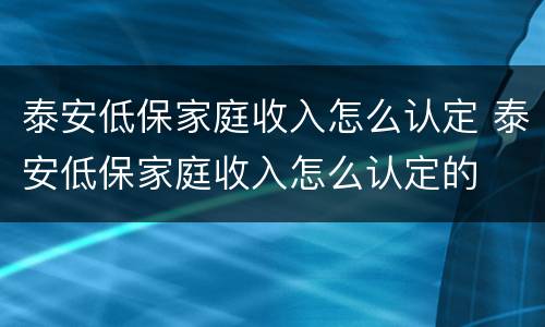 泰安低保家庭收入怎么认定 泰安低保家庭收入怎么认定的