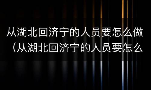 从湖北回济宁的人员要怎么做（从湖北回济宁的人员要怎么做核酸）