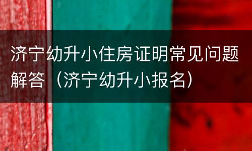 济宁幼升小住房证明常见问题解答（济宁幼升小报名）