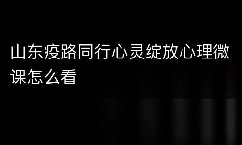 山东疫路同行心灵绽放心理微课怎么看