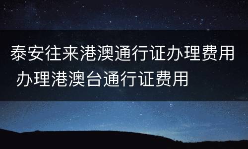 泰安往来港澳通行证办理费用 办理港澳台通行证费用