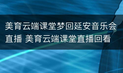 美育云端课堂梦回延安音乐会直播 美育云端课堂直播回看