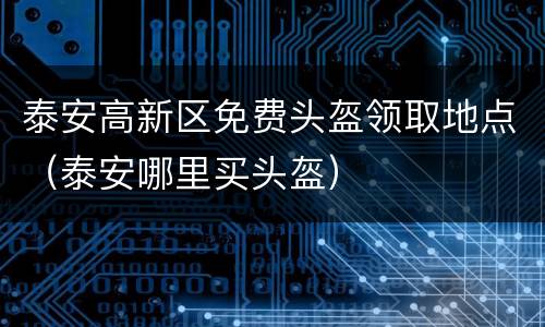 泰安高新区免费头盔领取地点（泰安哪里买头盔）