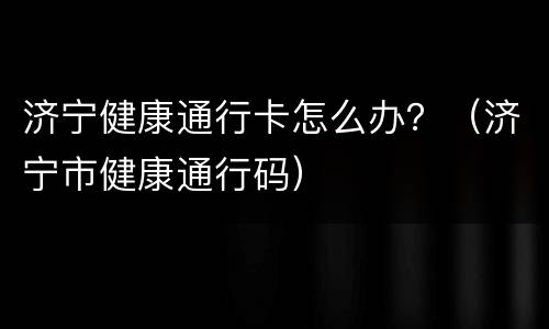 济宁健康通行卡怎么办？（济宁市健康通行码）