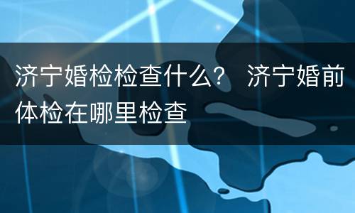 济宁婚检检查什么？ 济宁婚前体检在哪里检查