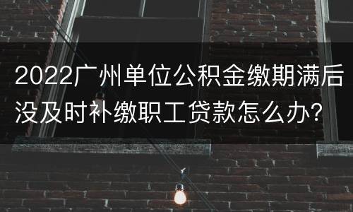 2022广州单位公积金缴期满后没及时补缴职工贷款怎么办？