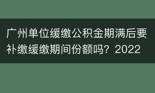 广州单位缓缴公积金期满后要补缴缓缴期间份额吗？2022