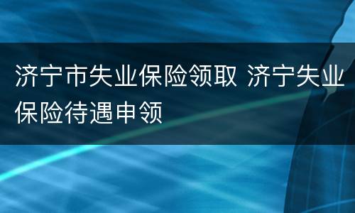 济宁市失业保险领取 济宁失业保险待遇申领