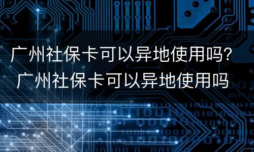 广州社保卡可以异地使用吗？ 广州社保卡可以异地使用吗