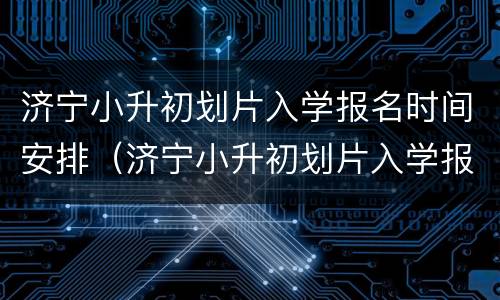 济宁小升初划片入学报名时间安排（济宁小升初划片入学报名时间安排最新）