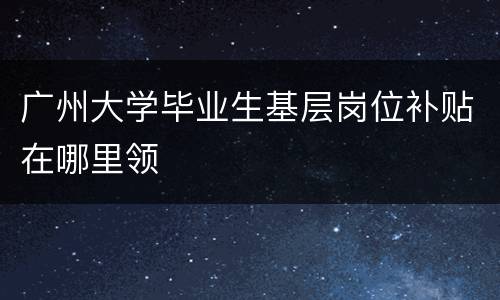 广州大学毕业生基层岗位补贴在哪里领