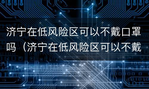 济宁在低风险区可以不戴口罩吗（济宁在低风险区可以不戴口罩吗最新消息）