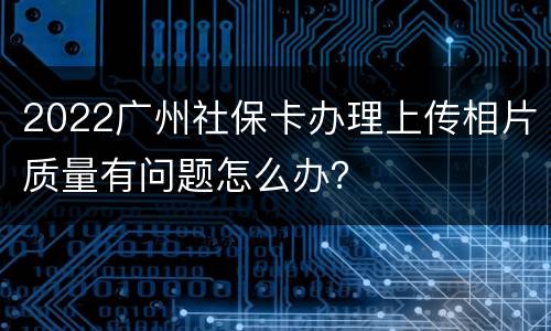 2022广州社保卡办理上传相片质量有问题怎么办？