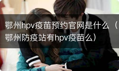 鄂州hpv疫苗预约官网是什么（鄂州防疫站有hpv疫苗么）