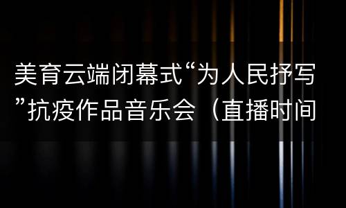 美育云端闭幕式“为人民抒写”抗疫作品音乐会（直播时间+直播入口）