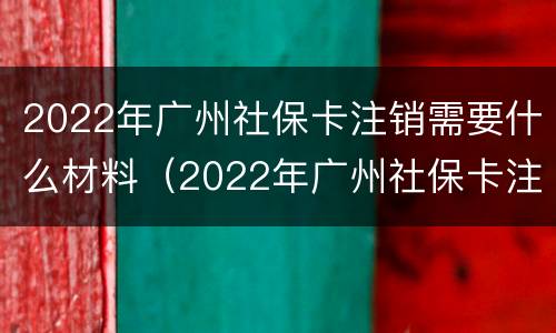 2022年广州社保卡注销需要什么材料（2022年广州社保卡注销需要什么材料和手续）