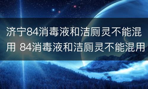 济宁84消毒液和洁厕灵不能混用 84消毒液和洁厕灵不能混用的原因是什么?