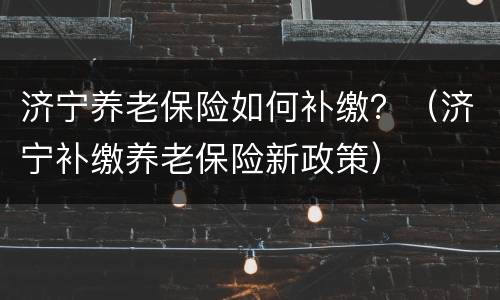 济宁养老保险如何补缴？（济宁补缴养老保险新政策）