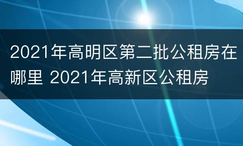 2021年高明区第二批公租房在哪里 2021年高新区公租房