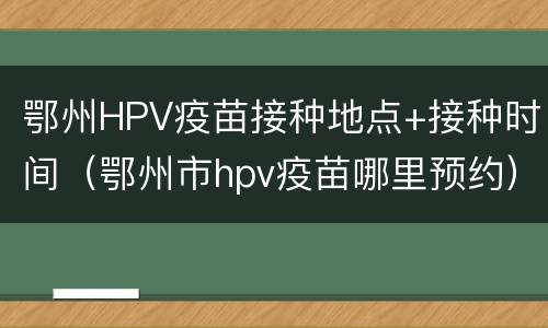 鄂州HPV疫苗接种地点+接种时间（鄂州市hpv疫苗哪里预约）