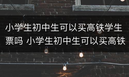 小学生初中生可以买高铁学生票吗 小学生初中生可以买高铁学生票吗知乎