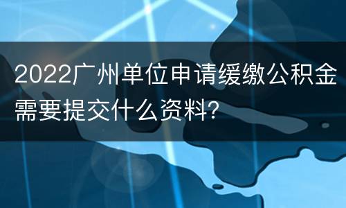 2022广州单位申请缓缴公积金需要提交什么资料？