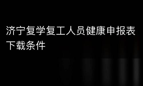 济宁复学复工人员健康申报表下载条件