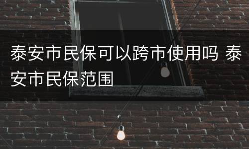 泰安市民保可以跨市使用吗 泰安市民保范围