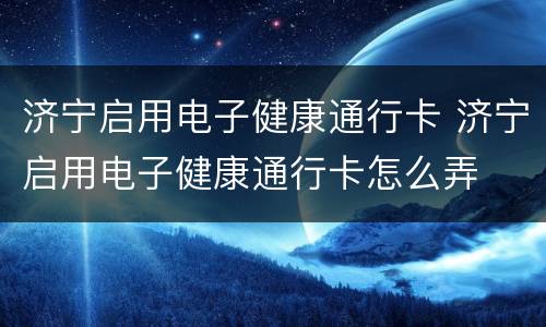 济宁启用电子健康通行卡 济宁启用电子健康通行卡怎么弄